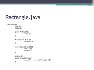 Rectangle.java
class Rectangle {
int width;
int height;
public Rectangle() {
setSize(0, 0);
}

Rectangle(int w, int h) {
setSize(w, h);
}
void setSize(int w, int h) {
width = w;
height = h;
}
@Override
public String toString() {
return "[" + width + ", " + height + "]";
}
}

 