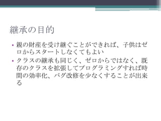 継承の目的
• 親の財産を受け継ぐことができれば、子供はゼ
ロからスタートしなくてもよい
• クラスの継承も同じく、ゼロからではなく、既
存のクラスを拡張してプログラミングすれば時
間の効率化、バグ改修を少なくすることが出来
る

 