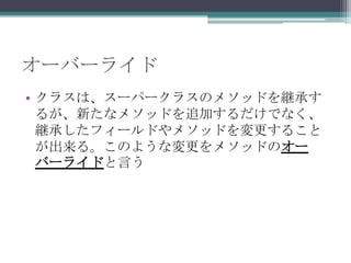 オーバーライド
• クラスは、スーパークラスのメソッドを継承す
るが、新たなメソッドを追加するだけでなく、
継承したフィールドやメソッドを変更すること
が出来る。このような変更をメソッドのオー
バーライドと言う

 