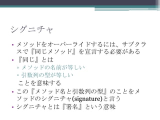 シグニチャ
• メソッドをオーバーライドするには、サブクラ
スで『同じメソッド』を宣言する必要がある
• 『同じ』とは
▫ メソッドの名前が等しい
▫ 引数列の型が等しい

ことを意味する
• この『メソッド名と引数列の型』のことをメ
ソッドのシグニチャ(signature)と言う
• シグニチャとは『署名』という意味

 