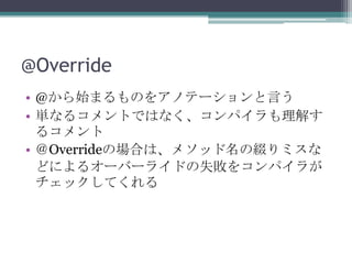 @Override
• @から始まるものをアノテーションと言う
• 単なるコメントではなく、コンパイラも理解す
るコメント
• ＠Overrideの場合は、メソッド名の綴りミスな
どによるオーバーライドの失敗をコンパイラが
チェックしてくれる

 
