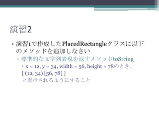 演習2
• 演習1で作成したPlacedRectangleクラスに以下
のメソッドを追加しなさい
▫ 標準的な文字列表現を返すメソッドtoString
 x = 12, y = 34, width = 56, height = 78のとき、
[ (12, 34) [56, 78] ]
と表示されるようにすること

 