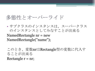 多態性とオーバーライド
• サブクラスのインスタンスは、スーパークラス
のインスタンスとしてみなすことが出来る
NamedRectangle nr = new
NamedRectangle("name");
このとき、変数nrはRectangle型の変数に代入す
ることが出来る
Rectangle r = nr;

 