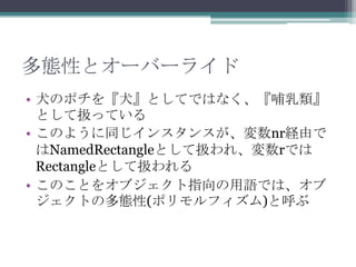 多態性とオーバーライド
• 犬のポチを『犬』としてではなく、『哺乳類』
として扱っている
• このように同じインスタンスが、変数nr経由で
はNamedRectangleとして扱われ、変数rでは
Rectangleとして扱われる
• このことをオブジェクト指向の用語では、オブ
ジェクトの多態性(ポリモルフィズム)と呼ぶ

 