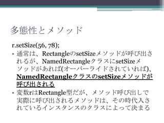 多態性とメソッド
r.setSize(56, 78);
• 通常は、RectangleのsetSizeメソッドが呼び出さ
れるが、NamedRectangleクラスにsetSizeメ
ソッドがあれば(オーバーライドされていれば)、
NamedRectangleクラスのsetSizeメソッドが
呼び出される
• 変数rはRectangle型だが、メソッド呼び出しで
実際に呼び出されるメソッドは、その時代入さ
れているインスタンスのクラスによって決まる

 