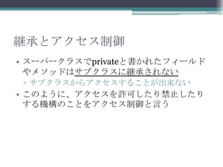 継承とアクセス制御
• スーパークラスでprivateと書かれたフィールド
やメソッドはサブクラスに継承されない
▫ サブクラスからアクセスすることが出来ない

• このように、アクセスを許可したり禁止したり
する機構のことをアクセス制御と言う

 