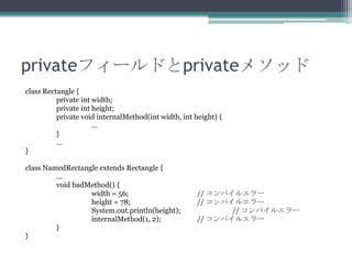 privateフィールドとprivateメソッド
class Rectangle {
private int width;
private int height;
private void internalMethod(int width, int height) {
...
}
...
}
class NamedRectangle extends Rectangle {
...
void badMethod() {
width = 56;
height = 78;
System.out.println(height);
internalMethod(1, 2);
}
}

// コンパイルエラー
// コンパイルエラー
// コンパイルエラー
// コンパイルエラー

 