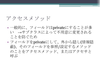 アクセスメソッド
• 一般的に、フィールドはprivateにすることが多
い →サブクラスによって不用意に変更される
ことを防ぐため
• フィールドをprivateにして、外から隠し(情報隠
蔽)、そのフィールドを参照/設定するメソッド
のことをアクセスメソッド、またはアクセサと
呼ぶ

 