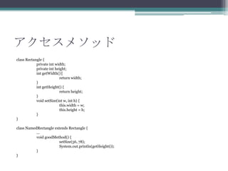 アクセスメソッド
class Rectangle {
private int width;
private int height;
int getWidth() [
return width;
}
int getHeight() {
return height;
}
void setSize(int w, int h) {
this.width = w;
this.height = h;
}
}
class NamedRectangle extends Rectangle {
...
void goodMethod() {
setSize(56, 78);
System.out.println(getHeight());
}
}

 