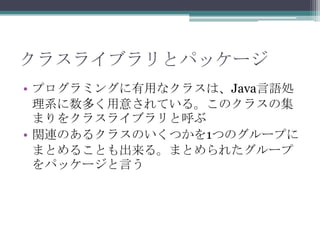 クラスライブラリとパッケージ
• プログラミングに有用なクラスは、Java言語処
理系に数多く用意されている。このクラスの集
まりをクラスライブラリと呼ぶ
• 関連のあるクラスのいくつかを1つのグループに
まとめることも出来る。まとめられたグループ
をパッケージと言う

 