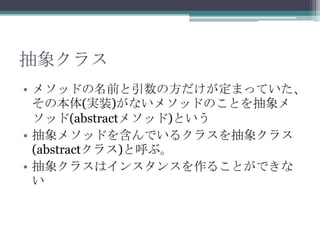 抽象クラス
• メソッドの名前と引数の方だけが定まっていた、
その本体(実装)がないメソッドのことを抽象メ
ソッド(abstractメソッド)という
• 抽象メソッドを含んでいるクラスを抽象クラス
(abstractクラス)と呼ぶ。
• 抽象クラスはインスタンスを作ることができな
い

 