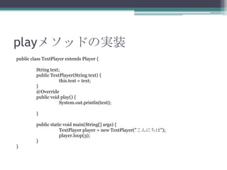 playメソッドの実装
public class TextPlayer extends Player {
String text;
public TextPlayer(String text) {
this.text = text;
}
@Override
public void play() {
System.out.println(text);
}
public static void main(String[] args) {
TextPlayer player = new TextPlayer("こんにちは");
player.loop(3);
}
}

 