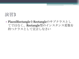 演習3
• PlacedRectangleをRectangleのサブクラスとし
てではなく、Rectangle型のインスタンス変数を
持つクラスとして宣言しなさい

 