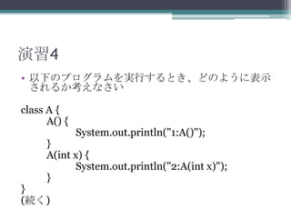 演習4
• 以下のプログラムを実行するとき、どのように表示
されるか考えなさい
class A {
A() {

System.out.println("1:A()");

}
A(int x) {
System.out.println("2:A(int x)");
}

}
(続く)

 