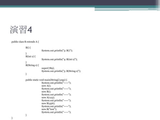 演習4
public class B extends A {
B() {
System.out.println("3: B()");
}
B(int x) {
System.out.println("4: B(int x)");
}
B(String s) {

super(789);
System.out.println("5: B(String s)");
}
public static void main(String[] args) {
System.out.println("-----");
new A();
System.out.println("-----");
new B();
System.out.println("-----");
new A(123);
System.out.println("-----");
new B(456);
System.out.println("-----");
new B("test");
System.out.println("-----");
}
}

 