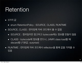 Retention
3가지 값
enum RetentionPolicy : SOURCE, CLASS, RUNTIME
SOURCE, CLASS : 런타임에 자바 코드에서 볼 수 없음
SOURCE : 컴파일러만 참고하고 bytecode에는 정보를 만들지 않음
CLASS : bytecode에 정보를 만드나, JVM이 class load할 때
discard함 (기본값. surprise!)
RUNTIME : 런타임에 자바 코드에서 reﬂection을 통해 값을 가져올 수
있음
18
1813년	 10월	 18일	 금
 