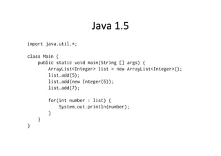 Java	
  1.5	
  
import java.util.*;

class Main {
    public static void main(String [] args) {
        ArrayList<Integer> list = new ArrayList<Integer>();
        list.add(5);
        list.add(new Integer(6));
        list.add(7);

        for(int number : list) {
            System.out.println(number);
        }
    }
}
 