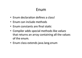 Enum	
  
•  Enum	
  declaraQon	
  deﬁnes	
  a	
  class!	
  
•  Enum	
  can	
  include	
  methods	
  
•  Enum	
  constants	
  are	
  ﬁnal	
  staQc	
  
•  Compiler	
  adds	
  special	
  methods	
  like	
  values	
  
   that	
  returns	
  an	
  array	
  containing	
  all	
  the	
  values	
  
   of	
  the	
  enum.	
  
•  Enum	
  class	
  extends	
  java.lang.enum	
  
 