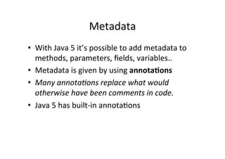 Metadata	
  
•  With	
  Java	
  5	
  it’s	
  possible	
  to	
  add	
  metadata	
  to	
  
   methods,	
  parameters,	
  ﬁelds,	
  variables..	
  
•  Metadata	
  is	
  given	
  by	
  using	
  annota,ons	
  
•  Many	
  annota.ons	
  replace	
  what	
  would	
  
   otherwise	
  have	
  been	
  comments	
  in	
  code.	
  
•  Java	
  5	
  has	
  built-­‐in	
  annotaQons	
  
 