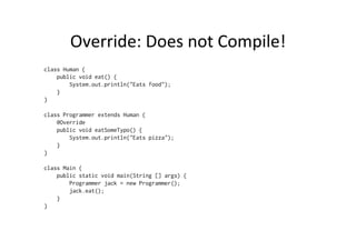 Override:	
  Does	
  not	
  Compile!	
  
class Human {
    public void eat() {
        System.out.println("Eats food");
    }
}

class Programmer extends Human {
    @Override
    public void eatSomeTypo() {
        System.out.println("Eats pizza");
    }
}

class Main {
    public static void main(String [] args) {
        Programmer jack = new Programmer();
        jack.eat();
    }
}
 