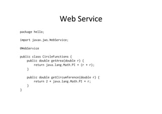 Web	
  Service	
  
package hello;

import javax.jws.WebService;

@WebService

public class CircleFunctions {
    public double getArea(double r) {
        return java.lang.Math.PI * (r * r);
    }

    public double getCircumference(double r) {
        return 2 * java.lang.Math.PI * r;
    }
}
 