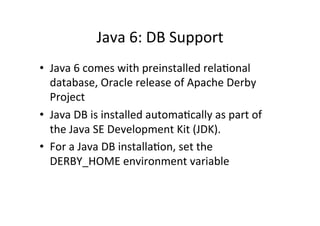 Java	
  6:	
  DB	
  Support	
  
•  Java	
  6	
  comes	
  with	
  preinstalled	
  relaQonal	
  
   database,	
  Oracle	
  release	
  of	
  Apache	
  Derby	
  
   Project	
  
•  Java	
  DB	
  is	
  installed	
  automaQcally	
  as	
  part	
  of	
  
   the	
  Java	
  SE	
  Development	
  Kit	
  (JDK).	
  
•  For	
  a	
  Java	
  DB	
  installaQon,	
  set	
  the	
  
   DERBY_HOME	
  environment	
  variable	
  
 