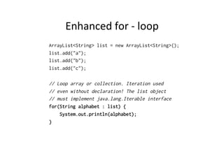 Enhanced	
  for	
  -­‐	
  loop	
  
ArrayList<String> list = new ArrayList<String>();
list.add("a");
list.add("b");
list.add("c");

// Loop array or collection. Iteration used
// even without declaration! The list object
// must implement java.lang.Iterable interface
for(String alphabet : list) {
    System.out.println(alphabet);
}
 