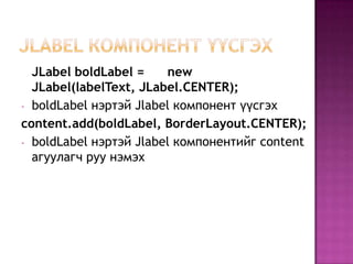 paintComponent-аар зурнаJFrameКомпонент үүсгэх 	import java.awt.*;	import javax.swing.*; 	public class JFrameExample {  public static void main(String[] args) {    WindowUtilities.setNativeLookAndFeel();JFrame f = new JFrame("This is a test");    f.setSize(400, 150);   Container content = f.getContentPane();    content.setBackground(Color.white);    content.setLayout(new FlowLayout());     content.add(new JButton("Button 1"));    content.add(new JButton("Button 2"));    content.add(new JButton("Button 3"));    f.addWindowListener(new ExitListener());    f.setVisible(true);  }}