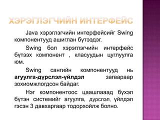 Хэрэглэгчийн интерфейсJava хэрэглэгчийн интерфейсийг Swing компонентууд ашиглан бүтээдэг.Swing бол хэрэглэгчийн интерфейс бүтээх компонент , класуудын цуглуулга юм.Swing сангийн компонентууд нь агуулга-дүрслэл-үйлдэл загвараар зохиомжлогдсон байдаг. 		Нэг компонентоос цаашлааад бүхэл бүтэн системийг агуулга, дүрслэл, үйлдэл гэсэн 3 давхаргаар тодорхойлж болно.