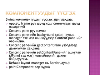 Компонентуудыг үүсгэхSwing компонентуудыг үүсгэж ашиглахдаа:Applet, frame руу шууд компонентуудыг шууд нэмдэггүй 