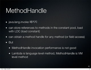 MethodHandle
java.lang.invoke 패키지
can store references to methods in the constant pool, load
with LDC (load constant)
can obtain a method handle for any method (or ﬁeld access)
But
MethodHandle invocation performance is not good
Lambda is language level method, MethodHandle is VM
level method
22
2213년	 10월	 22일	 화
 