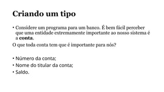 Criando um tipo
• Considere um programa para um banco. É bem fácil perceber
que uma entidade extremamente importante ao nosso sistema é
a conta.
O que toda conta tem que é importante para nós?
• Número da conta;
• Nome do titular da conta;
• Saldo.
 