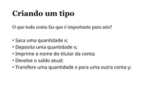 Criando um tipo
O que toda conta faz que é importante para nós?
• Saca uma quantidade x;
• Deposita uma quantidade x;
• Imprime o nome do titular da conta;
• Devolve o saldo atual;
• Transfere uma quantidade x para uma outra conta y;
 