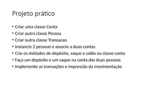 Projeto prático
• Criar uma classe Conta
• Criar outra classe Pessoa
• Criar outra classe Transacao
• Instancie 2 pessoas e associe a duas contas
• Crie os métodos de depósito, saque e saldo na classe conta
• Faça um depósito e um saque na conta das duas pessoas
• Implemente as transações e impressão da movimentação
 