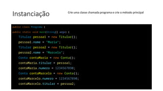 Instanciação
public class Programa {
public static void main(String[] args) {
Titular pessoa1 = new Titular();
pessoa1.nome = "Maria";
Titular pessoa2 = new Titular();
pessoa2.nome = "Marcelo";
Conta contaMaria = new Conta();
contaMaria.titular = pessoa1;
contaMaria.numero = 1234567890;
Conta contaMarcelo = new Conta();
contaMarcelo.numero = 1234567890;
contaMarcelo.titular = pessoa2;
Crie uma classe chamada programa e crie o método principal
 