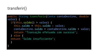transferir()
public String transferir(Conta contaDestino, double
valor) {
if(this.saldo() > valor) {
this.saldo = this.saldo - valor;
contaDestino.saldo = contaDestino.saldo + valor;
return "Transação efetuada com sucesso";
} else {
return "Saldo insuficiente";
}
}
 