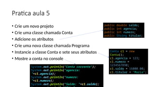 Pratica aula 5
• Crie um novo projeto
• Crie uma classe chamada Conta
• Adicione os atributos
• Crie uma nova classe chamada Programa
• Instancie a classe Conta e sete seus atributos
• Mostre a conta no console
public double saldo;
public int agencia;
public int numero;
public String titular;
Conta c1 = new
Conta();
c1.agencia = 123;
c1.numero =
1234567890;
c1.saldo = 16000.00;
c1.titular = "Maria";
System.out.println("Conta corrente");
System.out.println("agencia:
"+c1.agencia);
System.out.println("numero:
"+c1.numero);
System.out.println("Saldo: "+c1.saldo);
 
