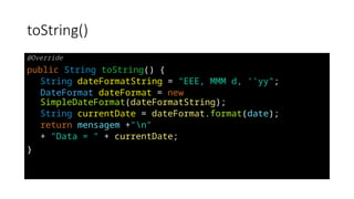 toString()
@Override
public String toString() {
String dateFormatString = "EEE, MMM d, ''yy";
DateFormat dateFormat = new
SimpleDateFormat(dateFormatString);
String currentDate = dateFormat.format(date);
return mensagem +"n"
+ "Data = " + currentDate;
}
 