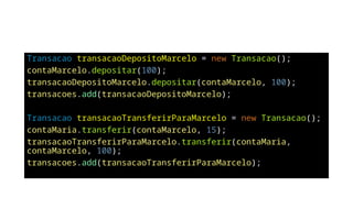 Transacao transacaoDepositoMarcelo = new Transacao();
contaMarcelo.depositar(100);
transacaoDepositoMarcelo.depositar(contaMarcelo, 100);
transacoes.add(transacaoDepositoMarcelo);
Transacao transacaoTransferirParaMarcelo = new Transacao();
contaMaria.transferir(contaMarcelo, 15);
transacaoTransferirParaMarcelo.transferir(contaMaria,
contaMarcelo, 100);
transacoes.add(transacaoTransferirParaMarcelo);
 
