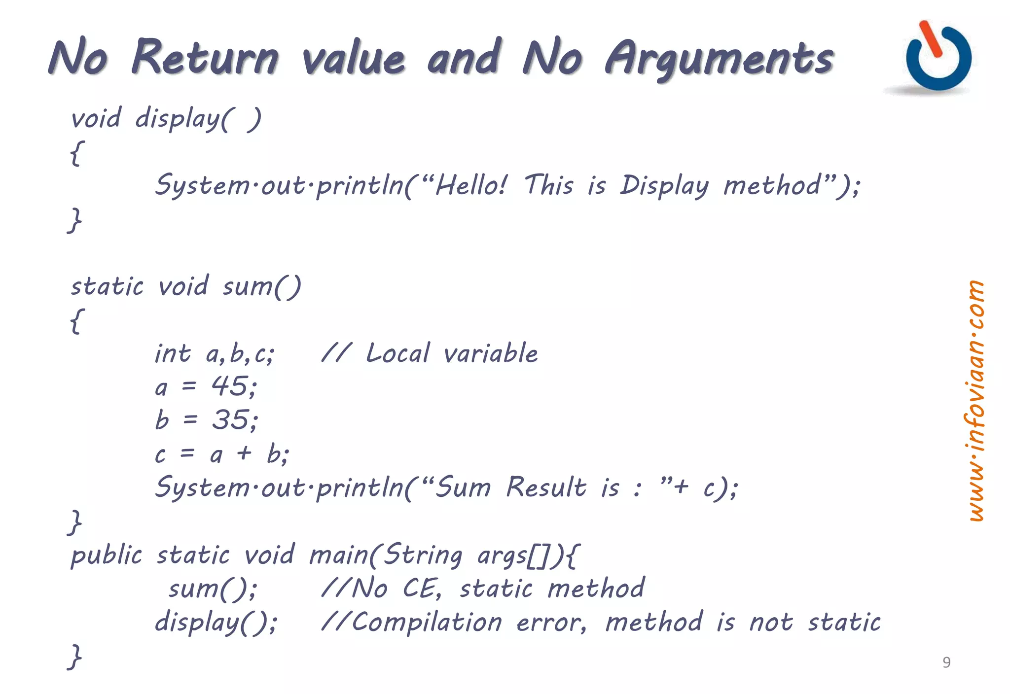 No Return value and No Arguments
void display( )
{
System.out.println(“Hello! This is Display method”);
}
static void sum()
{
int a,b,c; // Local variable
a = 45;
b = 35;
c = a + b;
System.out.println(“Sum Result is : ”+ c);
}
public static void main(String args[]){
sum(); //No CE, static method
display(); //Compilation error, method is not static
} 9
www.infoviaan.com
 