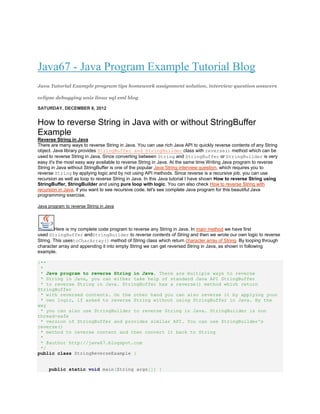Java67 - Java Program Example Tutorial Blog
Java Tutorial Example program tips homework assignment solution, interview question answers

eclipse debugging unix linux sql xml blog

SATURDAY, DECEMBER 8, 2012


How to reverse String in Java with or without StringBuffer
Example
Reverse String in Java
There are many ways to reverse String in Java. You can use rich Java API to quickly reverse contents of any String
object. Java library provides StringBuffer and StringBuilder class with reverse() method which can be
used to reverse String in Java. Since converting between String and StringBuffer or StringBuilder is very
easy it's the most easy way available to reverse String in Java. At the same time Writing Java program to reverse
String in Java without StringBuffer is one of the popular Java String interview question, which requires you to
reverse String by applying logic and by not using API methods. Since reverse is a recursive job, you can use
recursion as well as loop to reverse String in Java. In this Java tutorial I have shown How to reverse String using
StringBuffer, StringBuilder and using pure loop with logic. You can also check How to reverse String with
recursion in Java, if you want to see recursive code. let's see complete Java program for this beautiful Java
programming exercise.

Java program to reverse String in Java




         Here is my complete code program to reverse any String in Java. In main method we have first
used StringBuffer andStringBuilder to reverse contents of String and then we wrote our own logic to reverse
String. This usestoCharArray() method of String class which return character array of String. By looping through
character array and appending it into empty String we can get reversed String in Java, as shown in following
example.

/**
 *
 * Java program to reverse String in Java. There are multiple ways to reverse
 * String in Java, you can either take help of standard Java API StringBuffer
 * to reverse String in Java. StringBuffer has a reverse() method which return
StringBuffer
 * with reversed contents. On the other hand you can also reverse it by applying your
 * own logic, if asked to reverse String without using StringBuffer in Java. By the
way
 * you can also use StringBuilder to reverse String in Java. StringBuilder is non
thread-safe
 * version of StringBuffer and provides similar API. You can use StringBuilder's
reverse()
 * method to reverse content and then convert it back to String
 *
 * @author http://java67.blogspot.com
 */
public class StringReverseExample {


     public static void main(String args[]) {
 