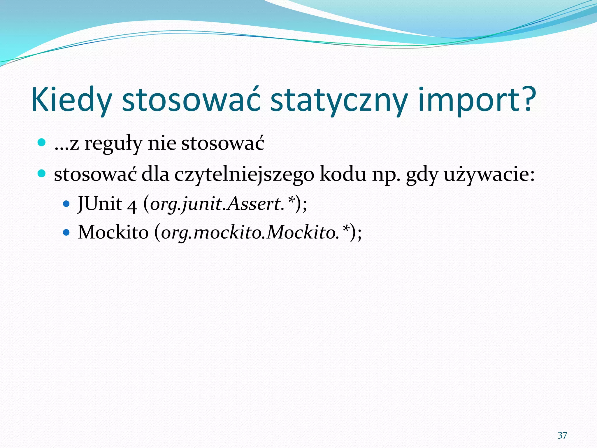 When use the static import?
 …firstly, try not to overuse it
 it works well if it makes your code more readable and
  DRY, i.e.:
    JUnit 4 (org.junit.Assert.*);
    Mockito (org.mockito.Mockito.*);




                                                          37
 