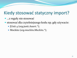 When use the static import?
 …firstly, try not to overuse it
 it works well if it makes your code more readable and
  DRY, i.e.:
    JUnit 4 (org.junit.Assert.*);
    Mockito (org.mockito.Mockito.*);




                                                          37
 