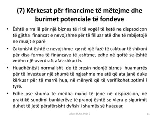 (7) Kërkesat për financime të mëtejme dhe
          burimet potenciale të fondeve
• Është e rrallë për një biznes të ri të vogël të ketë ne dispzocicon
  të gjitha financat e nevojshme për të filluar atë dhe të mbijetojë
  ne muajt e parë
• Zakonisht është e nevojshme qe në një fazë të caktuar të shikoni
  për disa forma të financave të jashtme, edhe në qoftë se është
  vetëm një overdraft afat-shkurtër.
• Huadhënësit normalisht do të presin ndonjë biznes huamarrës
  për të investuar një shumë të ngjashme me atë që ata janë duke
  kërkuar për të marrë hua, në mënyrë që të verifikohet zotimi i
  tyre.
• Edhe pse shuma të mëdha mund të jenë në dispozicion, në
  praktikë sundimi bankierëve të pranoj është se vlera e sigurimit
  duhet të jetë përafërsisht dyfishi i shumës së huazuar.
                              Ujkan BAJRA, PhD. C                   11
 