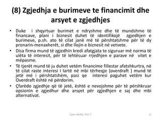 (8) Zgjedhja e burimeve te financimit dhe
             arsyet e zgjedhjes
• Duke i shqyrtuar burimet e ndryshme dhe të mundshme të
  financave, plani i biznesit duhet të identifikojë zgjedhjen e
  burimeve, p.sh. ato të cilat janë më të përshtatshme për të dy
  pronarin-menaxherët, si dhe llojin e biznesit në vetvete.
• Disa firma mund të zgjedhin kredi afatgjata te siguruar më norma të
  ulëta të interesit, për të lehtësuar rrjedhjen e parave në vitet e
  mëpasme.
• Të tjerët mund të ju duhet vetëm financime fillestar afatshkurtra, në
  të cilat raste interesi I lartë në mbi tërheqje (overdraft ) mund të
  jetë më i përshtatshëm, pasi qe interesi paguhet vetëm kur
  Overdraft është në përdorim.
• Çfarëdo zgjedhje që të jetë, është e nevojshme për të përshkruar
  opsionin e zgjedhur dhe arsyet për zgjedhjen e saj dhe mbi
  alternativat.


                             Ujkan BAJRA, PhD. C                     12
 