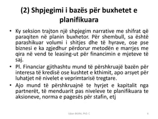 (2) Shpjegimi i bazës për buxhetet e
                planifikuara
• Ky seksion trajton një shpjegim narrative me shifrat që
  paraqiten në planin buxhetor. Për shembull, sa është
  parashikuar volumi i shitjes dhe të hyrave, ose pse
  biznesi e ka zgjedhur përdorur metodën e marrjes me
  qira në vend te leasing-ut për financimin e mjeteve të
  saj.
• Pl. Financiar gjithashtu mund të përshkruajë bazën për
  interesa të kredisë ose kushtet e kthimit, apo arsyet për
  luhatjet në nivelet e veprimtarisë tregtare.
• Ajo mund të përshkruajnë te hyrjet e kapitalit nga
  partnerët, të menduarit pas niveleve te planifikuara te
  aksioneve, norma e pagesës për stafin, etj

                        Ujkan BAJRA, PhD. C               6
 
