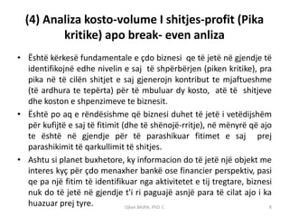 (4) Analiza kosto-volume I shitjes-profit (Pika
         kritike) apo break- even anliza
• Është kërkesë fundamentale e çdo biznesi qe të jetë në gjendje të
  identifikojnë edhe nivelin e saj të shpërbërjen (piken kritike), pra
  pika në të cilën shitjet e saj gjenerojn kontribut te mjaftueshme
  (të ardhura te tepërta) për të mbuluar dy kosto, atë të shitjeve
  dhe koston e shpenzimeve te biznesit.
• Është po aq e rëndësishme që biznesi duhet të jetë i vetëdijshëm
  për kufijtë e saj të fitimit (dhe të shënojë-rritje), në mënyrë që ajo
  te është në gjendje për të parashikuar fitimet e saj prej
  parashikimit të qarkullimit të shitjes.
• Ashtu si planet buxhetore, ky informacion do të jetë një objekt me
  interes kyç për çdo menaxher bankë ose financier perspektiv, pasi
  qe pa një fitim të identifikuar nga aktivitetet e tij tregtare, biznesi
  nuk do të jetë në gjendje t'i ri paguajë asnjë para të cilat ajo i ka
  huazuar prej tyre.            Ujkan BAJRA, PhD. C                     8
 