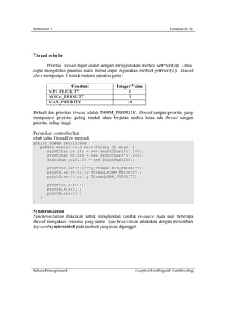 Pertemuan 7                                                                Halaman 11/11




Thread priority

       Prioritas thread dapat diatur dengan menggunakan method setPriority(). Untuk
dapat mengetahui prioritas suatu thread dapat digunakan method getPriority(). Thread
class mempunyai 3 buah konstanta prioritas yaitu :

                  Constant                 Integer Value
         MIN_PRIORITY                             1
         NORM_PRIORITY                            5
         MAX_PRIORITY                            10

Default dari prioritas thread adalah NORM_PRIORITY. Thread dengan prioritas yang
mempunyai prioritas paling rendah akan berjalan apabila tidak ada thread dengan
prioritas paling tinggi.

Perhatikan contoh berikut :
ubah kelas ThreadTest menjadi
public class TestThread {
   public static void main(String [] args) {
      PrintChar printA = new PrintChar('a',100);
      PrintChar printB = new PrintChar('b',100);
      PrintNum print100 = new PrintNum(100);

        print100.setPriority(Thread.MIN_PRIORITY);
        printA.setPriority(Thread.NORM_PRIORITY);
        printB.setPriority(Thread.MAX_PRIORITY);

        print100.start();
        printA.start();
        printB.start();
    }
}

Synchronization
Synchronization dilakukan untuk menghindari konflik resource pada saat beberapa
thread mengakses resource yang sama. Synchronization dilakukan dengan menambah
keyword synchronized pada method yang akan dipanggil.




Bahasa Pemrograman I                                 Exception Handling and Multithreading
 