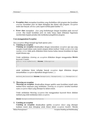 Pertemuan 7                                                                   Halaman 2/2




§   Exception class merupakan kesalahan yang disebabkan oleh program dan kesalahan
    external. Kesalahan jenis ini dapat ditangkap dan diatasi oleh program. Exception
    terdiri dari banyak subclass yaitu seperti terlihat pada Gambar 7.1.

§   Error class merupakan class yang berhubungan dengan kesalahan pada internal
    system. Jika terjadi kesalahan jenis ini maka hanya dapat dilakukan bagaimana
    memberitahu kepada pemakai dan melakukan pengakhiran program.

Cara menggunakan Exception

Java exception dibagi menjadi tiga buah operasi yaitu :
1. Claiming an exception
   Claiming an exception dimaksudkan dengan menyatakan exception apa saja yang
   mungkin terjadi dalam suatu main() ataupun dalam method. Untuk system errors dan
   runtime errors tidak perlu dilakukan klaim karena kedua macam kesalahan ini dapat
   terjadi dimana saja.

    Untuk melakukan claiming an exception dilakukan dengan menggunakan throws
    keyword. Contoh :
    public void myMethod() throws IOException
    {
    ...
    }

    untuk melakukan klaim terhadap banyak exception dapat dilakukan dengan
    menambahkan exception dipisahkan dengan koma ( , ).

    method_declaration throws Exception1, Exception2, ... Exception n



2. Throwing an exception
   Throwing an exception dimaksudkan dengan apabila suatu kesalahan terjadi maka
   method berisi statement yang melakukan claiming an exception tersebut membuat
   suatu exception object yang dilempar ke dalam sistem.

    Untuk melakukan throwing exception kita menggunakan keyword throw didalam
    method yang telah melakukan claim exception.

    throw ExceptionObjectInstance;

3. Catching an exception
   Catching an exception dimaksudkan apabila exception object yang dilempar
   kedalam sistem akan ditangkap untuk diatasi dalam exception handler. Metode
Bahasa Pemrograman I                                  Exception Handling and Multithreading
 