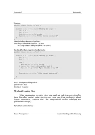Pertemuan 7                                                                 Halaman 4/4




Contoh :
public class ExceptionTest {

    public static void main(String [] args) {
       int x = 2;
       int y = 0;
       System.out.println(x/y);
       System.out.println("this never executed");
    }
}
jika dijalankan akan menghasilkan :
java.lang.ArithmeticException: / by zero
     at ExceptionTest.main(ExceptionTest.java:6)

Setelah diberikan exception handler maka :
public class ExceptionTest {

    public static void main(String [] args) {
       int x = 2;
       int y = 0;

        try {
          System.out.println(x/y);
        } catch (ArithmeticException ex) {
          System.out.println("you divide x by 0");
        }

        System.out.println("this never executed");

    }
}

Maka hasilnya sekarang adalah :
you divide x by 0
this never executed

Membuat Exception Class

       Selain menggunakan exception class yang sudah ada pada java, exception class
dapat diturunkan menjadi suatu exception class yang baru. Cara membuatnya adalah
dengan menurunkan exception class dan meng-override method toString() atau
getLocalizedMessage().

Perhatikan contoh berikut :



Bahasa Pemrograman I                                Exception Handling and Multithreading
 